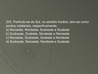 203. Partindo-se do Sul, no sentido horário, tem-se como pontos colaterais, respectivamente: a) Noroeste, Nordeste, Sudoeste e Sudeste b) Sudoeste, Sudeste, Nordeste e Noroeste c) Noroeste, Sudoeste, Sudeste e Nordeste d) Sudoeste, Noroeste, Nordeste e Sudeste 