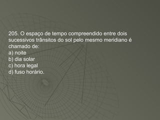 205. O espaço de tempo compreendido entre dois sucessivos trânsitos do sol pelo mesmo meridiano é chamado de: a) noite b) dia solar c) hora legal d) fuso horário. 