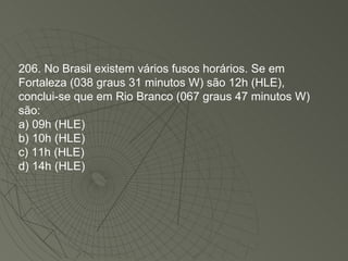 206. No Brasil existem vários fusos horários. Se em Fortaleza (038 graus 31 minutos W) são 12h (HLE), conclui-se que em Rio Branco (067 graus 47 minutos W) são: a) 09h (HLE) b) 10h (HLE) c) 11h (HLE) d) 14h (HLE)‏ 