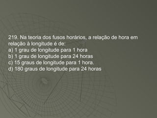 219. Na teoria dos fusos horários, a relação de hora em relação à longitude é de: a) 1 grau de longitude para 1 hora b) 1 grau de longitude para 24 horas c) 15 graus de longitude para 1 hora. d) 180 graus de longitude para 24 horas 