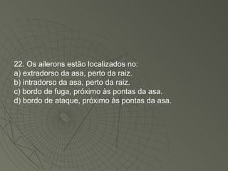 22. Os ailerons estão localizados no: a) extradorso da asa, perto da raiz. b) intradorso da asa, perto da raiz. c) bordo de fuga, próximo às pontas da asa. d) bordo de ataque, próximo às pontas da asa. 