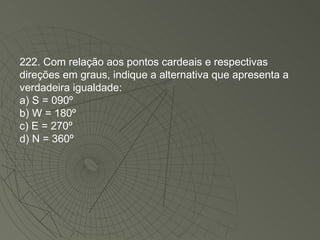 222. Com relação aos pontos cardeais e respectivas direções em graus, indique a alternativa que apresenta a verdadeira igualdade: a) S = 090º  b) W = 180º  c) E = 270º  d) N = 360º  
