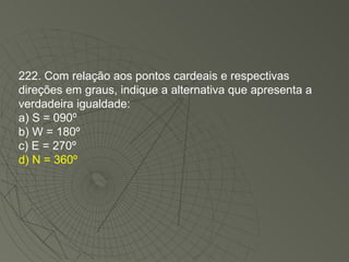 222. Com relação aos pontos cardeais e respectivas direções em graus, indique a alternativa que apresenta a verdadeira igualdade: a) S = 090º  b) W = 180º  c) E = 270º  d) N = 360º 