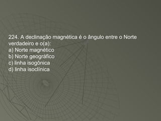 224. A declinação magnética é o ângulo entre o Norte verdadeiro e o(a): a) Norte magnético b) Norte geográfico c) linha isogônica d) linha isoclínica 
