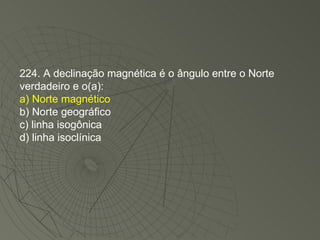 224. A declinação magnética é o ângulo entre o Norte verdadeiro e o(a): a) Norte magnético b) Norte geográfico c) linha isogônica d) linha isoclínica 