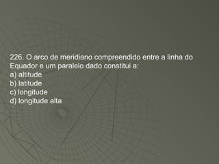 226. O arco de meridiano compreendido entre a linha do Equador e um paralelo dado constitui a: a) altitude b) latitude c) longitude d) longitude alta 