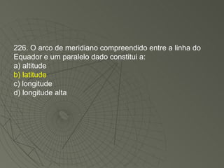 226. O arco de meridiano compreendido entre a linha do Equador e um paralelo dado constitui a: a) altitude b) latitude c) longitude d) longitude alta 