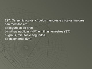 227. Os semicírculos, círculos menores e círculos maiores são medidos em: a) segundos de arco b) milhas náuticas (NM) e milhas terrestres (ST) c) graus, minutos e segundos. d) quilômetros (km)‏ 