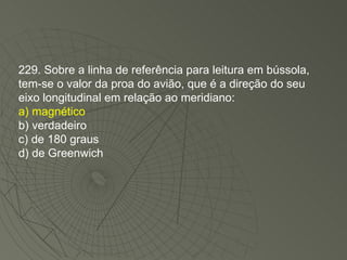 229. Sobre a linha de referência para leitura em bússola, tem-se o valor da proa do avião, que é a direção do seu eixo longitudinal em relação ao meridiano: a) magnético b) verdadeiro c) de 180 graus d) de Greenwich 