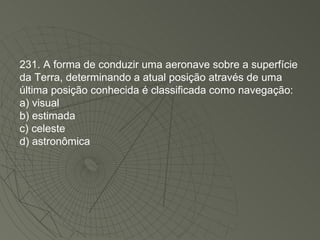 231. A forma de conduzir uma aeronave sobre a superfície da Terra, determinando a atual posição através de uma última posição conhecida é classificada como navegação: a) visual b) estimada c) celeste d) astronômica 