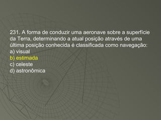 231. A forma de conduzir uma aeronave sobre a superfície da Terra, determinando a atual posição através de uma última posição conhecida é classificada como navegação: a) visual b) estimada c) celeste d) astronômica 