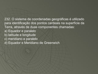 232. O sistema de coordenadas geográficas é utilizado para identificação dos pontos cardeais na superfície da Terra, através de duas componentes chamadas: a) Equador e paralelo b) latitude e longitude c) meridiano e paralelo d) Equador e Meridiano de Greenwich 