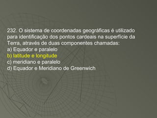 232. O sistema de coordenadas geográficas é utilizado para identificação dos pontos cardeais na superfície da Terra, através de duas componentes chamadas: a) Equador e paralelo b) latitude e longitude c) meridiano e paralelo d) Equador e Meridiano de Greenwich 