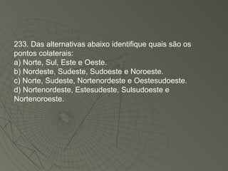 233. Das alternativas abaixo identifique quais são os pontos colaterais: a) Norte, Sul, Este e Oeste. b) Nordeste, Sudeste, Sudoeste e Noroeste. c) Norte, Sudeste, Nortenordeste e Oestesudoeste. d) Nortenordeste, Estesudeste, Sulsudoeste e Nortenoroeste. 