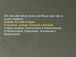 233. Das alternativas abaixo identifique quais são os pontos colaterais: a) Norte, Sul, Este e Oeste. b) Nordeste, Sudeste, Sudoeste e Noroeste. c) Norte, Sudeste, Nortenordeste e Oestesudoeste. d) Nortenordeste, Estesudeste, Sulsudoeste e Nortenoroeste. 