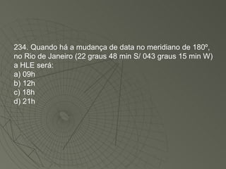234. Quando há a mudança de data no meridiano de 180º, no Rio de Janeiro (22 graus 48 min S/ 043 graus 15 min W) a HLE será: a) 09h b) 12h c) 18h d) 21h 