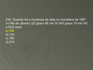 234. Quando há a mudança de data no meridiano de 180º, no Rio de Janeiro (22 graus 48 min S/ 043 graus 15 min W) a HLE será: a) 09h b) 12h c) 18h d) 21h 