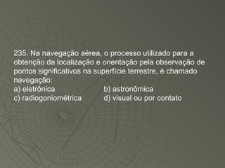 235. Na navegação aérea, o processo utilizado para a obtenção da localização e orientação pela observação de pontos significativos na superfície terrestre, é chamado navegação: a) eletrônica b) astronômica c) radiogoniométrica d) visual ou por contato 