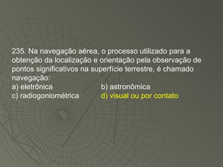 235. Na navegação aérea, o processo utilizado para a obtenção da localização e orientação pela observação de pontos significativos na superfície terrestre, é chamado navegação: a) eletrônica b) astronômica c) radiogoniométrica d) visual ou por contato 