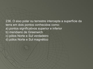 236. O eixo polar ou terrestre intercepta a superfície da terra em dois pontos conhecidos como: a) pontos significativos superior e inferior b) meridiano de Greenwich c) pólos Norte e Sul verdadeiro d) pólos Norte e Sul magnético 