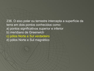 236. O eixo polar ou terrestre intercepta a superfície da terra em dois pontos conhecidos como: a) pontos significativos superior e inferior b) meridiano de Greenwich c) pólos Norte e Sul verdadeiro d) pólos Norte e Sul magnético 