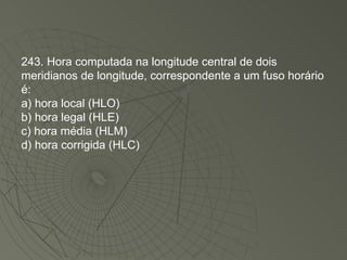243. Hora computada na longitude central de dois meridianos de longitude, correspondente a um fuso horário é: a) hora local (HLO) b) hora legal (HLE) c) hora média (HLM) d) hora corrigida (HLC)‏ 