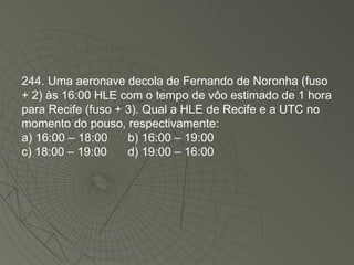 244. Uma aeronave decola de Fernando de Noronha (fuso + 2) às 16:00 HLE com o tempo de vôo estimado de 1 hora para Recife (fuso + 3). Qual a HLE de Recife e a UTC no momento do pouso, respectivamente: a) 16:00 – 18:00 b) 16:00 – 19:00 c) 18:00 – 19:00 d) 19:00 – 16:00 
