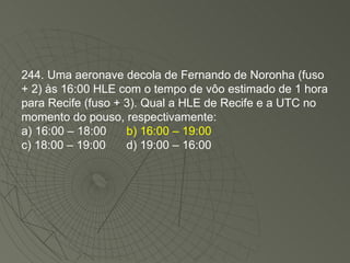 244. Uma aeronave decola de Fernando de Noronha (fuso + 2) às 16:00 HLE com o tempo de vôo estimado de 1 hora para Recife (fuso + 3). Qual a HLE de Recife e a UTC no momento do pouso, respectivamente: a) 16:00 – 18:00 b) 16:00 – 19:00 c) 18:00 – 19:00 d) 19:00 – 16:00 