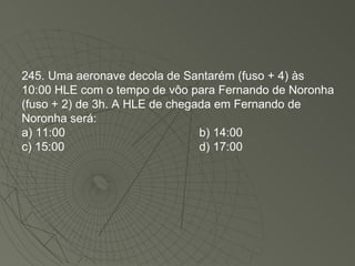 245. Uma aeronave decola de Santarém (fuso + 4) às 10:00 HLE com o tempo de vôo para Fernando de Noronha (fuso + 2) de 3h. A HLE de chegada em Fernando de Noronha será: a) 11:00 b) 14:00 c) 15:00 d) 17:00 