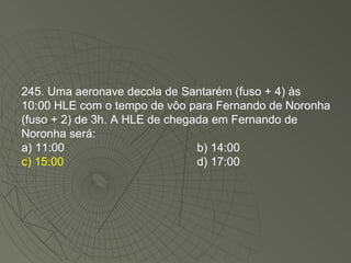 245. Uma aeronave decola de Santarém (fuso + 4) às 10:00 HLE com o tempo de vôo para Fernando de Noronha (fuso + 2) de 3h. A HLE de chegada em Fernando de Noronha será: a) 11:00 b) 14:00 c) 15:00 d) 17:00 