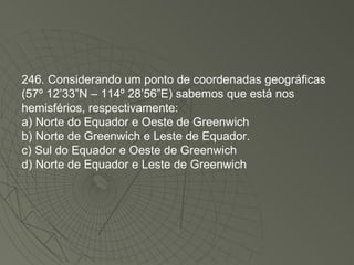 246. Considerando um ponto de coordenadas geográficas (57º 12’33”N – 114º 28’56”E) sabemos que está nos hemisférios, respectivamente: a) Norte do Equador e Oeste de Greenwich b) Norte de Greenwich e Leste de Equador. c) Sul do Equador e Oeste de Greenwich d) Norte de Equador e Leste de Greenwich 