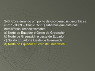246. Considerando um ponto de coordenadas geográficas (57º 12’33”N – 114º 28’56”E) sabemos que está nos hemisférios, respectivamente: a) Norte do Equador e Oeste de Greenwich b) Norte de Greenwich e Leste de Equador. c) Sul do Equador e Oeste de Greenwich d) Norte de Equador e Leste de Greenwich 