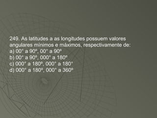 249. As latitudes a as longitudes possuem valores angulares mínimos e máximos, respectivamente de: a) 00° a 90º, 00° a 90º  b) 00° a 90º, 000° a 180º c) 000° a 180º, 000° a 180° d) 000° a 180º, 000° a 360º  