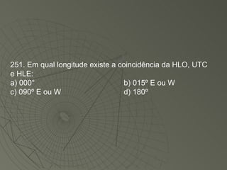 251. Em qual longitude existe a coincidência da HLO, UTC e HLE: a) 000° b) 015º E ou W c) 090º E ou W d) 180º  