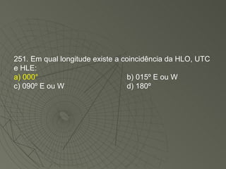251. Em qual longitude existe a coincidência da HLO, UTC e HLE: a) 000° b) 015º E ou W c) 090º E ou W d) 180º 