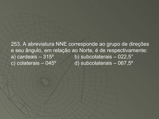 253. A abreviatura NNE corresponde ao grupo de direções e seu ângulo, em relação ao Norte, é de respectivamente: a) cardeais – 315º   b) subcolaterais – 022,5° c) colaterais – 045º   d) subcolaterais – 067,5º  