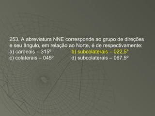 253. A abreviatura NNE corresponde ao grupo de direções e seu ângulo, em relação ao Norte, é de respectivamente: a) cardeais – 315º   b) subcolaterais – 022,5° c) colaterais – 045º   d) subcolaterais – 067,5º 