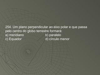 254. Um plano perpendicular ao eixo polar e que passa pelo centro do globo terrestre formará: a) meridiano b) paralelo c) Equador d) círculo menor 