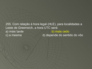 255. Com relação à hora legal (HLE), para localidades a Leste de Greenwich, a hora UTC será: a) mais tarde b) mais cedo c) a mesma d) depende do sentido do vôo 