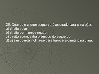 26. Quando o aileron esquerdo é acionado para cima o(a): a) direito sobe b) direito permanece neutro. c) direito acompanha o sentido do esquerdo. d) asa esquerda inclina-se para baixo e a direita para cima. 