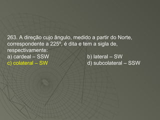 263. A direção cujo ângulo, medido a partir do Norte, correspondente a 225º, é dita e tem a sigla de, respectivamente: a) cardeal – SSW b) lateral – SW c) colateral – SW d) subcolateral – SSW 