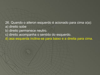 26. Quando o aileron esquerdo é acionado para cima o(a): a) direito sobe b) direito permanece neutro. c) direito acompanha o sentido do esquerdo. d) asa esquerda inclina-se para baixo e a direita para cima. 