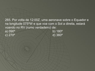 265. Por volta de 12:00Z, uma aeronave sobre o Equador e na longitude 075ºW e que voa com o Sol a direita, estará voando no RV (rumo verdadeiro) de: a) 090º b) 180º  c) 270º  d) 360º  