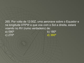 265. Por volta de 12:00Z, uma aeronave sobre o Equador e na longitude 075ºW e que voa com o Sol a direita, estará voando no RV (rumo verdadeiro) de: a) 090º b) 180º  c) 270º  d) 360º 