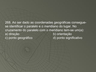 268. Ao ser dado as coordenadas geográficas consegue-se identificar o paralelo e o meridiano do lugar. No cruzamento do paralelo com o meridiano tem-se um(a): a) direção b) orientação c) ponto geográfico d) ponto significativo 