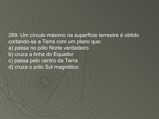 269. Um círculo máximo na superfície terrestre é obtido cortando-se a Terra com um plano que: a) passa no pólo Norte verdadeiro b) cruza a linha do Equador c) passa pelo centro da Terra d) cruza o pólo Sul magnético 