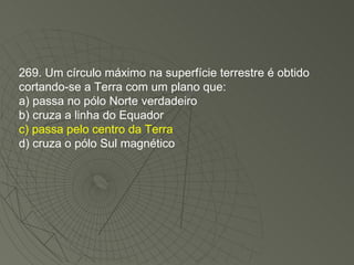 269. Um círculo máximo na superfície terrestre é obtido cortando-se a Terra com um plano que: a) passa no pólo Norte verdadeiro b) cruza a linha do Equador c) passa pelo centro da Terra d) cruza o pólo Sul magnético 