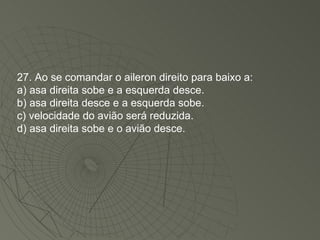 27. Ao se comandar o aileron direito para baixo a: a) asa direita sobe e a esquerda desce. b) asa direita desce e a esquerda sobe. c) velocidade do avião será reduzida. d) asa direita sobe e o avião desce. 