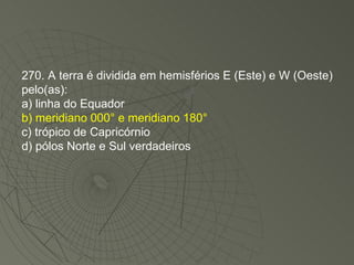 270. A terra é dividida em hemisférios E (Este) e W (Oeste) pelo(as): a) linha do Equador b) meridiano 000° e meridiano 180° c) trópico de Capricórnio d) pólos Norte e Sul verdadeiros 