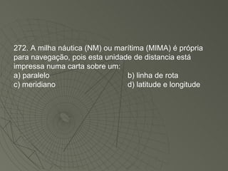 272. A milha náutica (NM) ou marítima (MIMA) é própria para navegação, pois esta unidade de distancia está impressa numa carta sobre um: a) paralelo b) linha de rota c) meridiano d) latitude e longitude 
